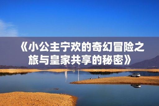 《小公主宁欢的奇幻冒险之旅与皇家共享的秘密》