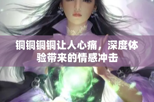 铜铜铜铜让人心痛，深度体验带来的情感冲击