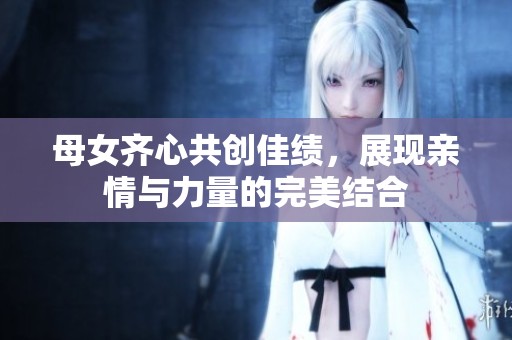 母女齐心共创佳绩，展现亲情与力量的完美结合