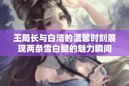 王局长与白洁的温馨时刻展现两条雪白腿的魅力瞬间