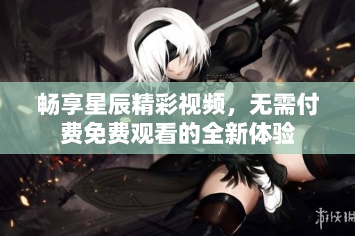 畅享星辰精彩视频，无需付费免费观看的全新体验