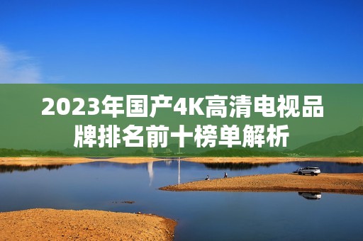 2023年国产4K高清电视品牌排名前十榜单解析