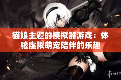 猫娘主题的模拟器游戏：体验虚拟萌宠陪伴的乐趣