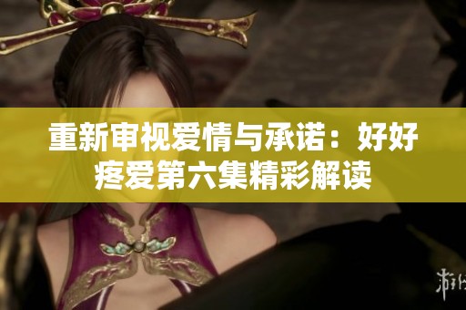 重新审视爱情与承诺：好好疼爱第六集精彩解读