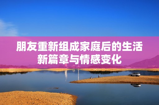朋友重新组成家庭后的生活新篇章与情感变化