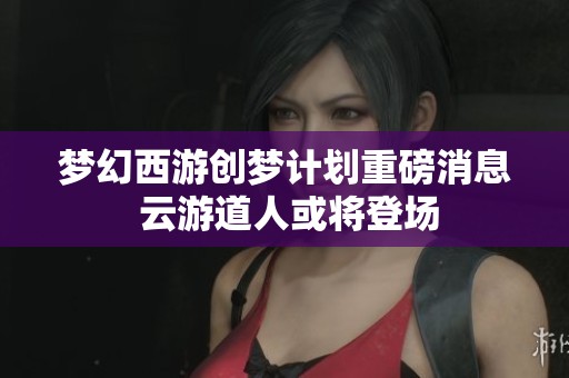 梦幻西游创梦计划重磅消息 云游道人或将登场