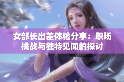 女部长出差体验分享：职场挑战与独特见闻的探讨