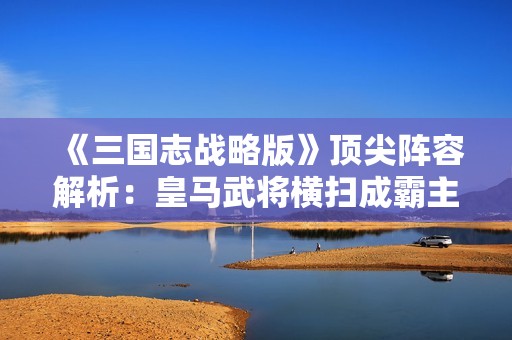 《三国志战略版》顶尖阵容解析：皇马武将横扫成霸主之路探索