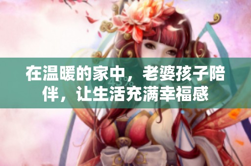 在温暖的家中，老婆孩子陪伴，让生活充满幸福感