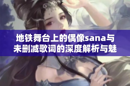 地铁舞台上的偶像sana与未删减歌词的深度解析与魅力探讨