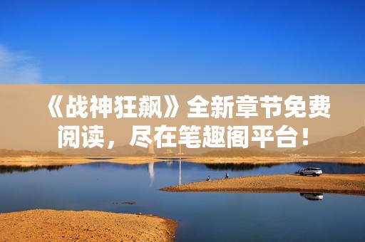 《战神狂飙》全新章节免费阅读，尽在笔趣阁平台！