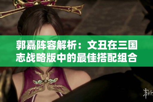 郭嘉阵容解析：文丑在三国志战略版中的最佳搭配组合