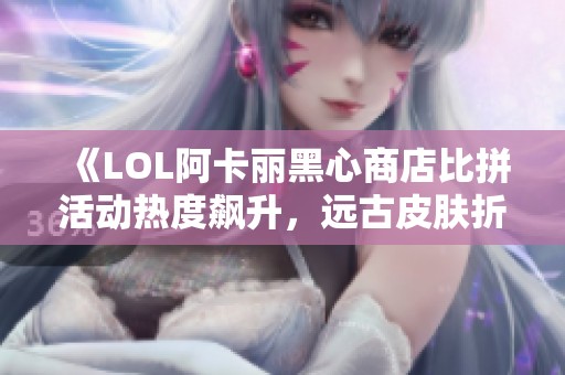 《LOL阿卡丽黑心商店比拼活动热度飙升，远古皮肤折扣力度大》