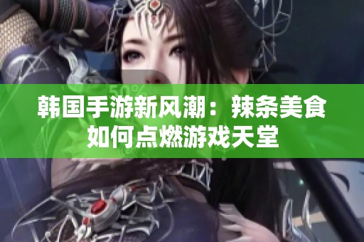 韩国手游新风潮：辣条美食如何点燃游戏天堂