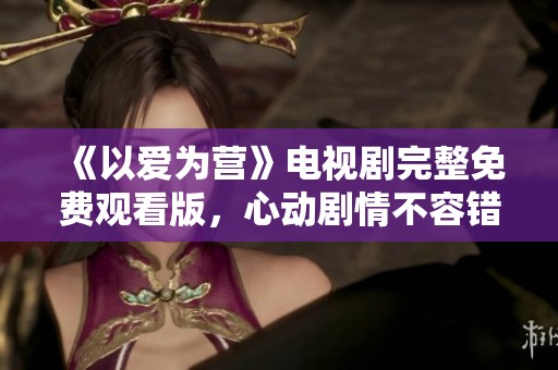 《以爱为营》电视剧完整免费观看版，心动剧情不容错过