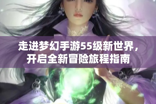 走进梦幻手游55级新世界，开启全新冒险旅程指南