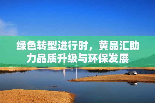 绿色转型进行时，黄品汇助力品质升级与环保发展