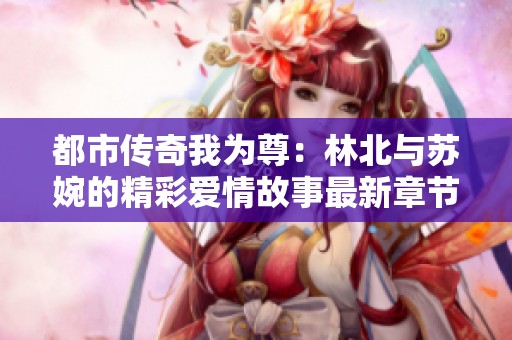 都市传奇我为尊：林北与苏婉的精彩爱情故事最新章节更新