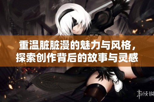 重温脏脏漫的魅力与风格，探索创作背后的故事与灵感
