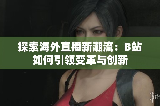 探索海外直播新潮流：B站如何引领变革与创新