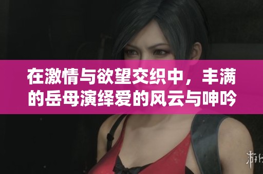在激情与欲望交织中，丰满的岳母演绎爱的风云与呻吟