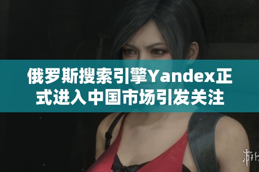 俄罗斯搜索引擎Yandex正式进入中国市场引发关注