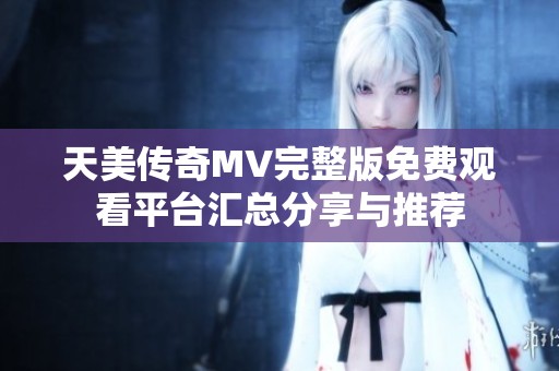 天美传奇MV完整版免费观看平台汇总分享与推荐