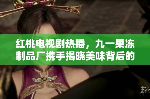红桃电视剧热播，九一果冻制品厂携手揭晓美味背后的故事