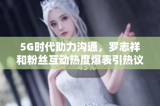 5G时代助力沟通，罗志祥和粉丝互动热度爆表引热议