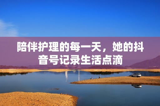 陪伴护理的每一天，她的抖音号记录生活点滴