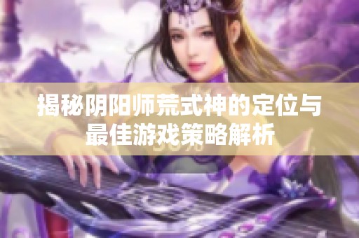 揭秘阴阳师荒式神的定位与最佳游戏策略解析