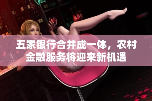 五家银行合并成一体，农村金融服务将迎来新机遇
