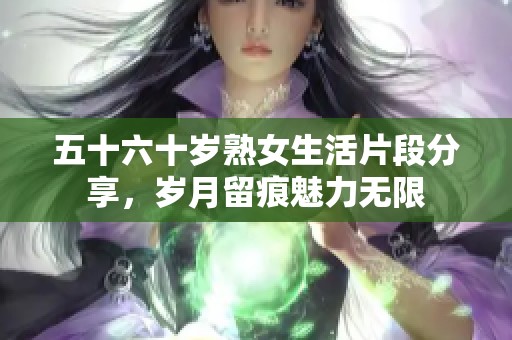 五十六十岁熟女生活片段分享，岁月留痕魅力无限
