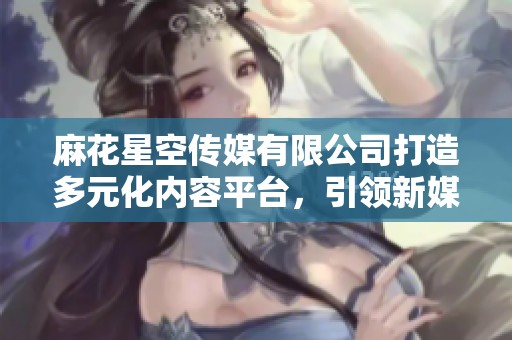 麻花星空传媒有限公司打造多元化内容平台，引领新媒体潮流