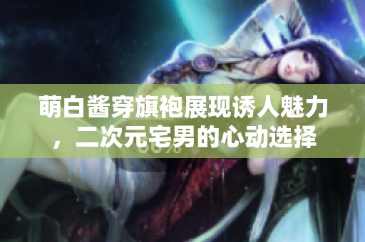 萌白酱穿旗袍展现诱人魅力，二次元宅男的心动选择