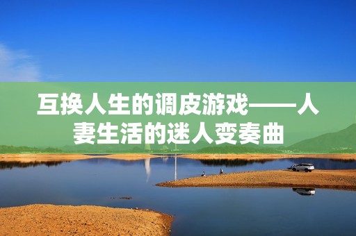 互换人生的调皮游戏——人妻生活的迷人变奏曲