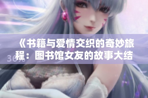 《书籍与爱情交织的奇妙旅程：图书馆女友的故事大结局》