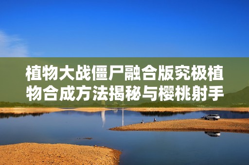 植物大战僵尸融合版究极植物合成方法揭秘与樱桃射手攻略