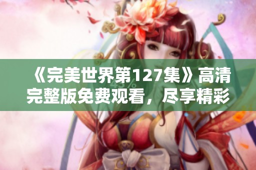《完美世界第127集》高清完整版免费观看，尽享精彩剧情与奇幻冒险