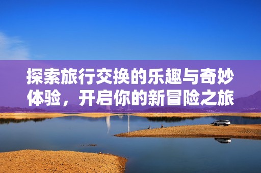 探索旅行交换的乐趣与奇妙体验，开启你的新冒险之旅
