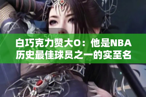 白巧克力赞大O：他是NBA历史最佳球员之一的实至名归