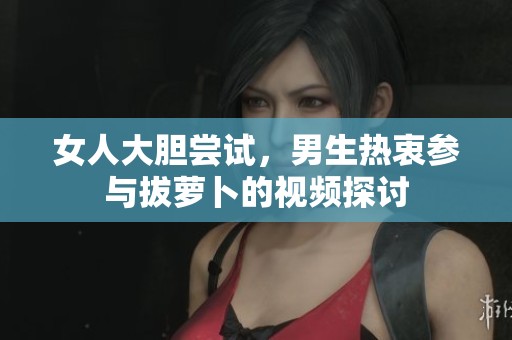 女人大胆尝试，男生热衷参与拔萝卜的视频探讨