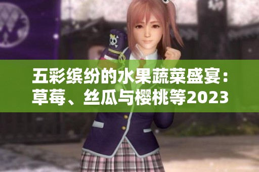 五彩缤纷的水果蔬菜盛宴：草莓、丝瓜与樱桃等2023年新鲜推荐