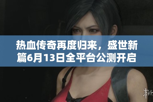 热血传奇再度归来，盛世新篇6月13日全平台公测开启