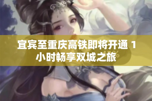宜宾至重庆高铁即将开通 1小时畅享双城之旅