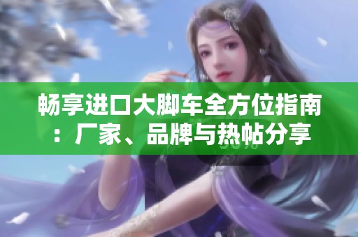 畅享进口大脚车全方位指南：厂家、品牌与热帖分享