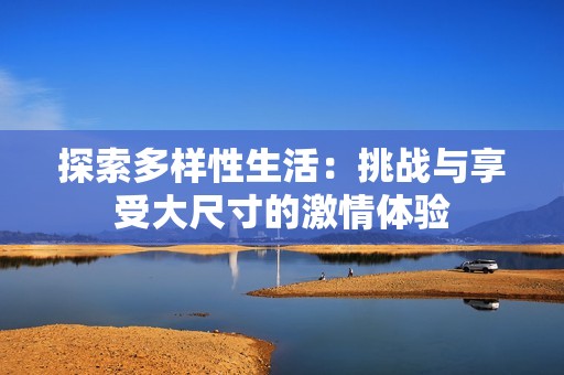 探索多样性生活：挑战与享受大尺寸的激情体验