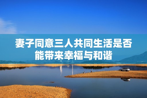 妻子同意三人共同生活是否能带来幸福与和谐