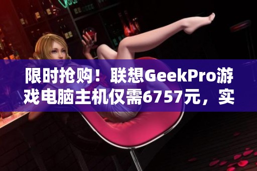 限时抢购！联想GeekPro游戏电脑主机仅需6757元，实惠不容错过