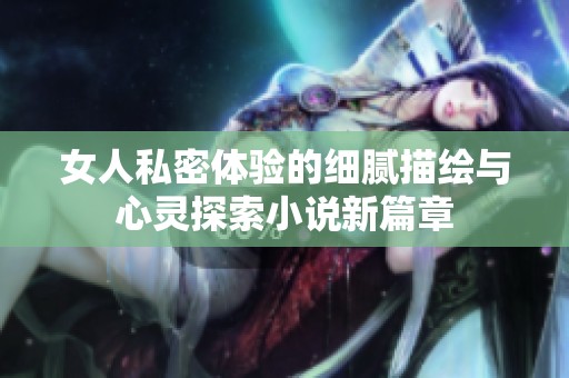 女人私密体验的细腻描绘与心灵探索小说新篇章